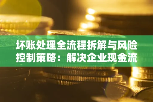 济南坏账处理全流程拆解与风险控制策略：解决企业现金流顽疾的实战指南