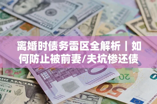 济南离婚时债务雷区全解析｜如何防止被前妻/夫坑惨还债？